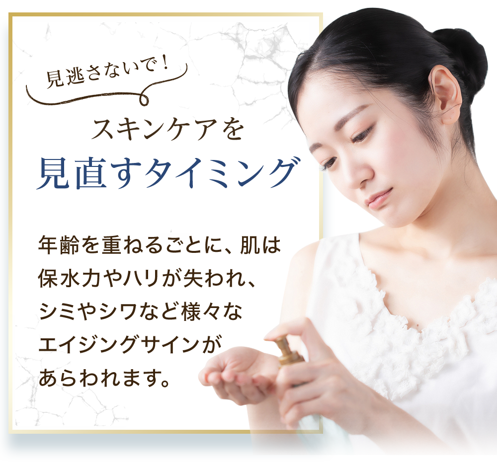 スキンケアを見直すタイミング 年齢を重ねるごとに、肌は保水力やハリが失われ、シミやシワなど様々なエイジングサインがあらわれます。